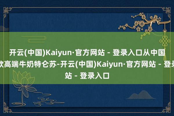 开云(中国)Kaiyun·官方网站 - 登录入口从中国第一款高端牛奶特仑苏-开云(中国)Kaiyun·官方网站 - 登录入口