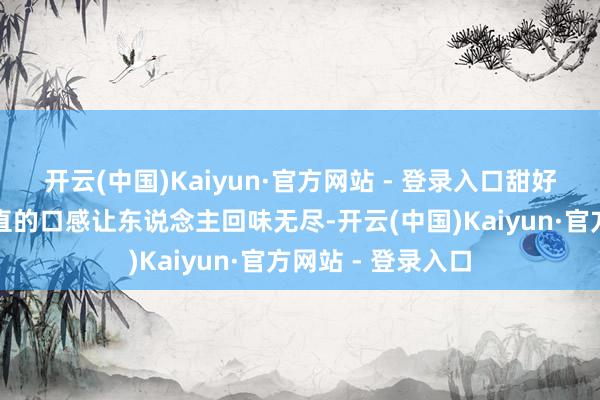 开云(中国)Kaiyun·官方网站 - 登录入口甜好意思的汁液和质直的口感让东说念主回味无尽-开云(中国)Kaiyun·官方网站 - 登录入口