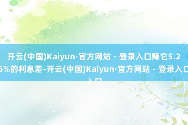 开云(中国)Kaiyun·官方网站 - 登录入口赚它5.25%的利息差-开云(中国)Kaiyun·官方网站 - 登录入口