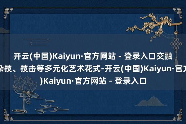 开云(中国)Kaiyun·官方网站 - 登录入口交融音乐剧、跳舞、杂技、技击等多元化艺术花式-开云(中国)Kaiyun·官方网站 - 登录入口