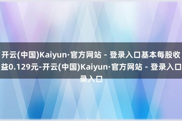 开云(中国)Kaiyun·官方网站 - 登录入口基本每股收益0.129元-开云(中国)Kaiyun·官方网站 - 登录入口