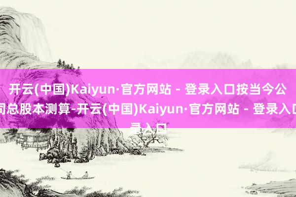 开云(中国)Kaiyun·官方网站 - 登录入口按当今公司总股本测算-开云(中国)Kaiyun·官方网站 - 登录入口