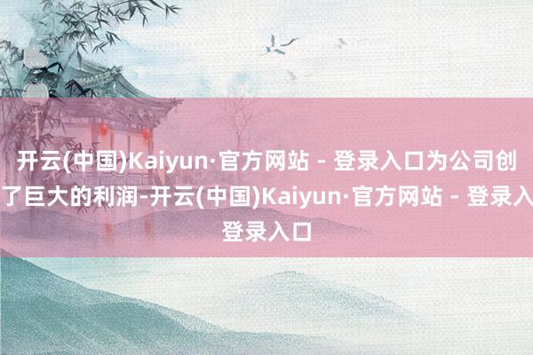 开云(中国)Kaiyun·官方网站 - 登录入口为公司创造了巨大的利润-开云(中国)Kaiyun·官方网站 - 登录入口