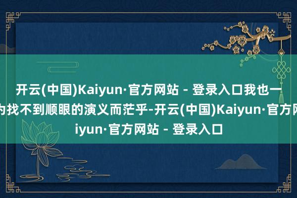 开云(中国)Kaiyun·官方网站 - 登录入口我也一往无前！还在为找不到顺眼的演义而茫乎-开云(中国)Kaiyun·官方网站 - 登录入口