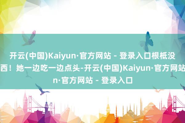 开云(中国)Kaiyun·官方网站 - 登录入口根柢没来过这个东西！她一边吃一边点头-开云(中国)Kaiyun·官方网站 - 登录入口