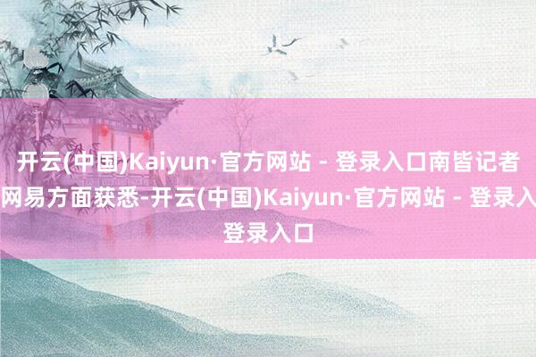 开云(中国)Kaiyun·官方网站 - 登录入口南皆记者从网易方面获悉-开云(中国)Kaiyun·官方网站 - 登录入口