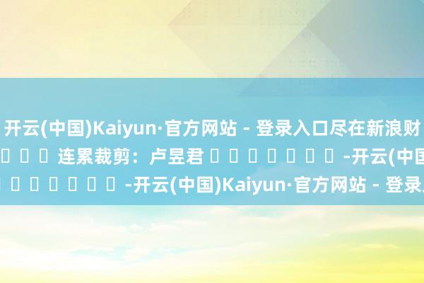 开云(中国)Kaiyun·官方网站 - 登录入口尽在新浪财经APP            						连累裁剪：卢昱君 							-开云(中国)Kaiyun·官方网站 - 登录入口