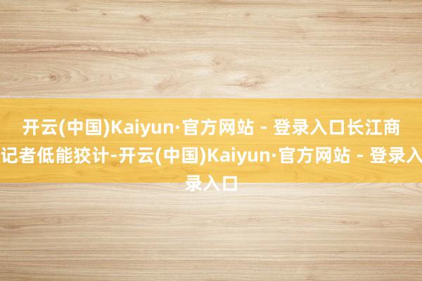 开云(中国)Kaiyun·官方网站 - 登录入口　　长江商报记者低能狡计-开云(中国)Kaiyun·官方网站 - 登录入口