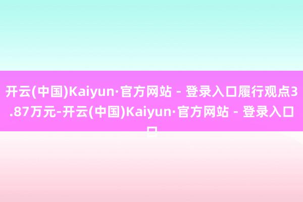 开云(中国)Kaiyun·官方网站 - 登录入口履行观点3.87万元-开云(中国)Kaiyun·官方网站 - 登录入口