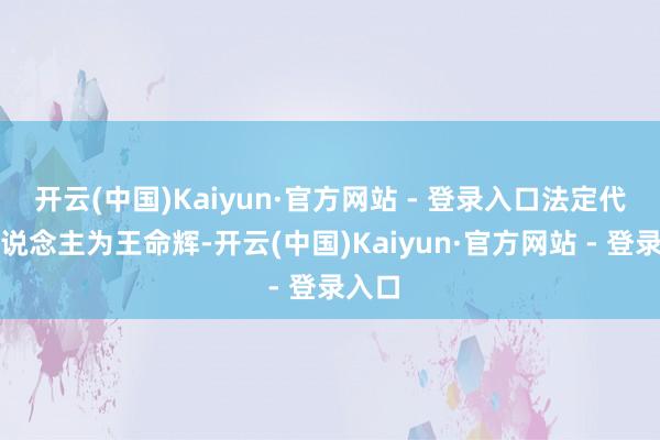 开云(中国)Kaiyun·官方网站 - 登录入口法定代表东说念主为王命辉-开云(中国)Kaiyun·官方网站 - 登录入口