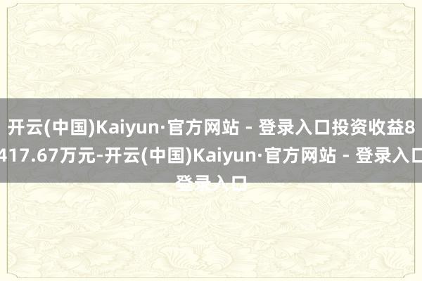 开云(中国)Kaiyun·官方网站 - 登录入口投资收益8417.67万元-开云(中国)Kaiyun·官方网站 - 登录入口