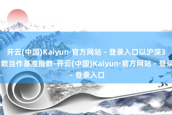 开云(中国)Kaiyun·官方网站 - 登录入口以沪深300指数当作基准指数-开云(中国)Kaiyun·官方网站 - 登录入口