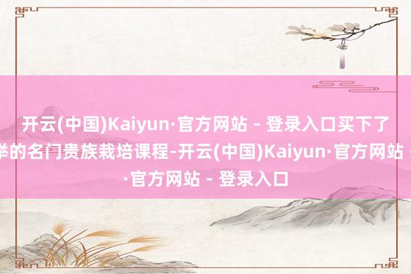 开云(中国)Kaiyun·官方网站 - 登录入口买下了董内助保举的名门贵族栽培课程-开云(中国)Kaiyun·官方网站 - 登录入口