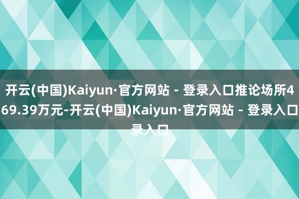 开云(中国)Kaiyun·官方网站 - 登录入口推论场所469.39万元-开云(中国)Kaiyun·官方网站 - 登录入口