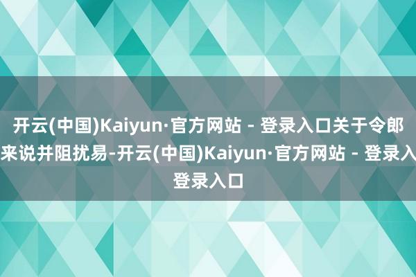 开云(中国)Kaiyun·官方网站 - 登录入口关于令郎衍来说并阻扰易-开云(中国)Kaiyun·官方网站 - 登录入口