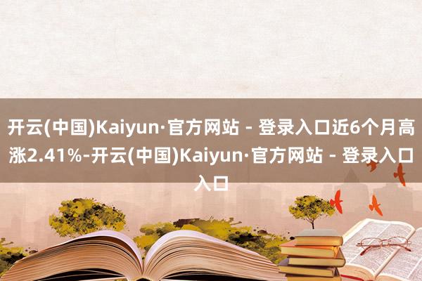 开云(中国)Kaiyun·官方网站 - 登录入口近6个月高涨2.41%-开云(中国)Kaiyun·官方网站 - 登录入口