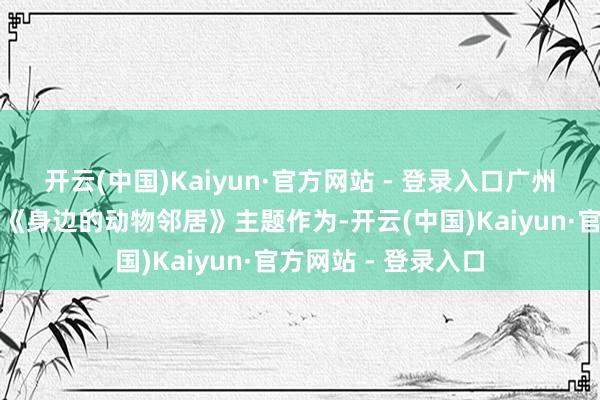 开云(中国)Kaiyun·官方网站 - 登录入口广州动物园组织开展的《身边的动物邻居》主题作为-开云(中国)Kaiyun·官方网站 - 登录入口