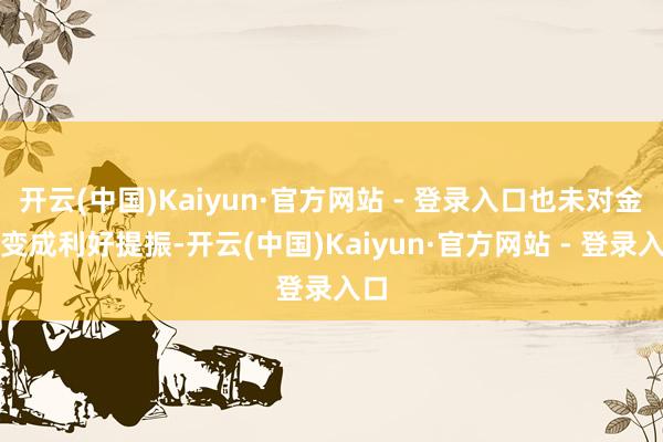 开云(中国)Kaiyun·官方网站 - 登录入口也未对金价变成利好提振-开云(中国)Kaiyun·官方网站 - 登录入口