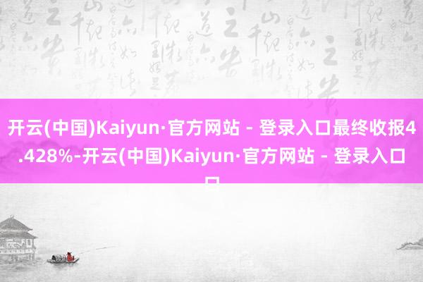 开云(中国)Kaiyun·官方网站 - 登录入口最终收报4.428%-开云(中国)Kaiyun·官方网站 - 登录入口