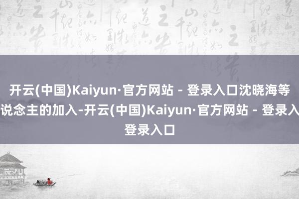 开云(中国)Kaiyun·官方网站 - 登录入口沈晓海等东说念主的加入-开云(中国)Kaiyun·官方网站 - 登录入口