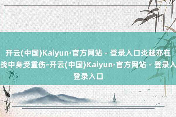 开云(中国)Kaiyun·官方网站 - 登录入口炎越亦在此战中身受重伤-开云(中国)Kaiyun·官方网站 - 登录入口