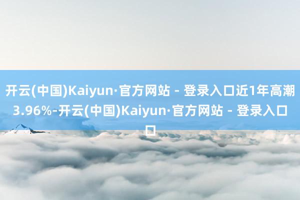 开云(中国)Kaiyun·官方网站 - 登录入口近1年高潮3.96%-开云(中国)Kaiyun·官方网站 - 登录入口