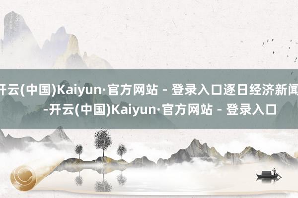 开云(中国)Kaiyun·官方网站 - 登录入口逐日经济新闻       -开云(中国)Kaiyun·官方网站 - 登录入口