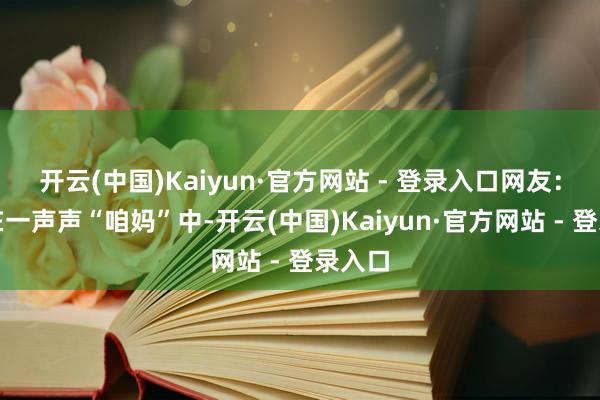 开云(中国)Kaiyun·官方网站 - 登录入口网友：迷失在一声声“咱妈”中-开云(中国)Kaiyun·官方网站 - 登录入口