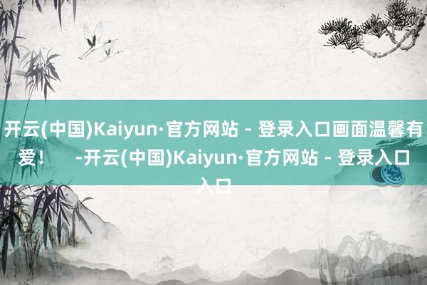 开云(中国)Kaiyun·官方网站 - 登录入口画面温馨有爱！    -开云(中国)Kaiyun·官方网站 - 登录入口