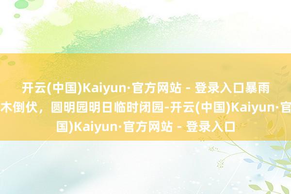 开云(中国)Kaiyun·官方网站 - 登录入口暴雨大风天气致无数树木倒伏，圆明园明日临时闭园-开云(中国)Kaiyun·官方网站 - 登录入口