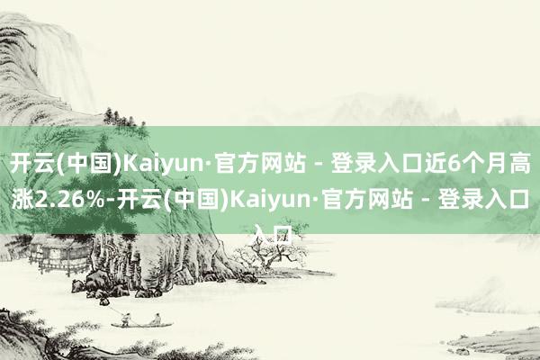 开云(中国)Kaiyun·官方网站 - 登录入口近6个月高涨2.26%-开云(中国)Kaiyun·官方网站 - 登录入口