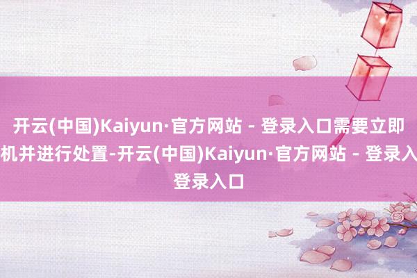 开云(中国)Kaiyun·官方网站 - 登录入口需要立即停机并进行处置-开云(中国)Kaiyun·官方网站 - 登录入口