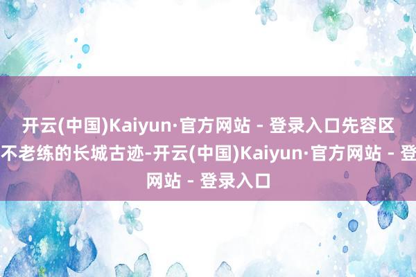 开云(中国)Kaiyun·官方网站 - 登录入口先容区内公共不老练的长城古迹-开云(中国)Kaiyun·官方网站 - 登录入口