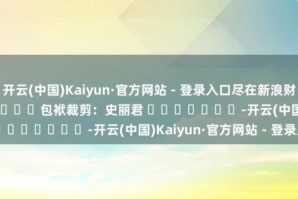 开云(中国)Kaiyun·官方网站 - 登录入口尽在新浪财经APP            						包袱裁剪：史丽君 							-开云(中国)Kaiyun·官方网站 - 登录入口