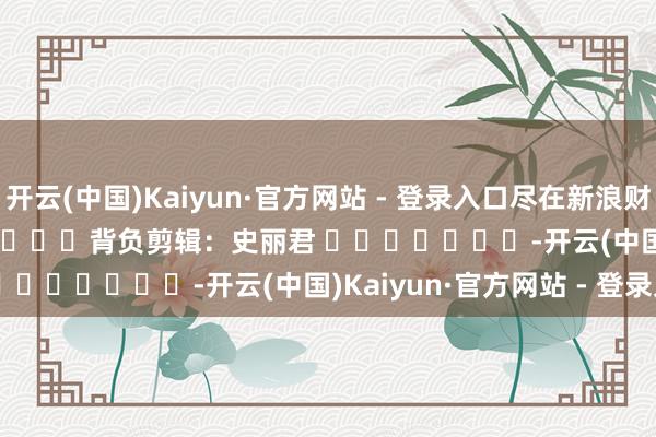 开云(中国)Kaiyun·官方网站 - 登录入口尽在新浪财经APP            						背负剪辑：史丽君 							-开云(中国)Kaiyun·官方网站 - 登录入口