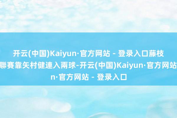 开云(中国)Kaiyun·官方网站 - 登录入口　　藤枝MYFC上輪聯賽靠矢村健連入兩球-开云(中国)Kaiyun·官方网站 - 登录入口