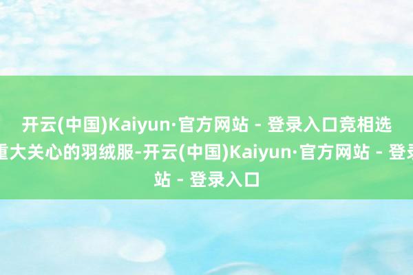 开云(中国)Kaiyun·官方网站 - 登录入口竞相选购那重大关心的羽绒服-开云(中国)Kaiyun·官方网站 - 登录入口