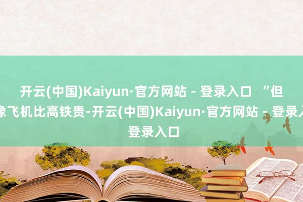 开云(中国)Kaiyun·官方网站 - 登录入口  “但就像飞机比高铁贵-开云(中国)Kaiyun·官方网站 - 登录入口