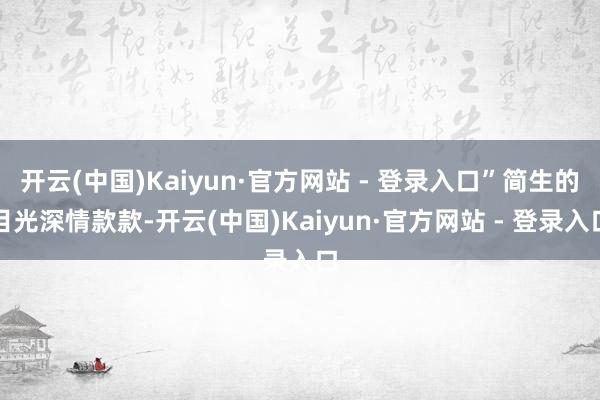 开云(中国)Kaiyun·官方网站 - 登录入口”简生的目光深情款款-开云(中国)Kaiyun·官方网站 - 登录入口