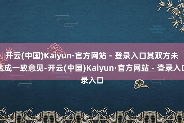 开云(中国)Kaiyun·官方网站 - 登录入口其双方未达成一致意见-开云(中国)Kaiyun·官方网站 - 登录入口