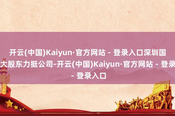 开云(中国)Kaiyun·官方网站 - 登录入口深圳国资和大股东力挺公司-开云(中国)Kaiyun·官方网站 - 登录入口