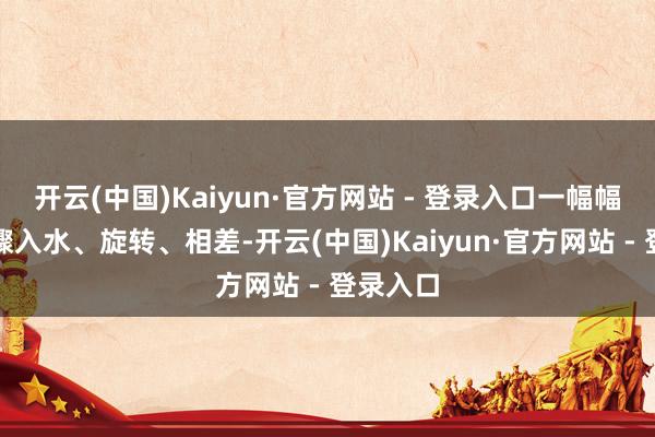 开云(中国)Kaiyun·官方网站 - 登录入口一幅幅扇面步骤入水、旋转、相差-开云(中国)Kaiyun·官方网站 - 登录入口