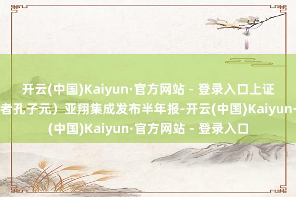 开云(中国)Kaiyun·官方网站 - 登录入口上证报中国证券网讯（记者孔子元）亚翔集成发布半年报-开云(中国)Kaiyun·官方网站 - 登录入口