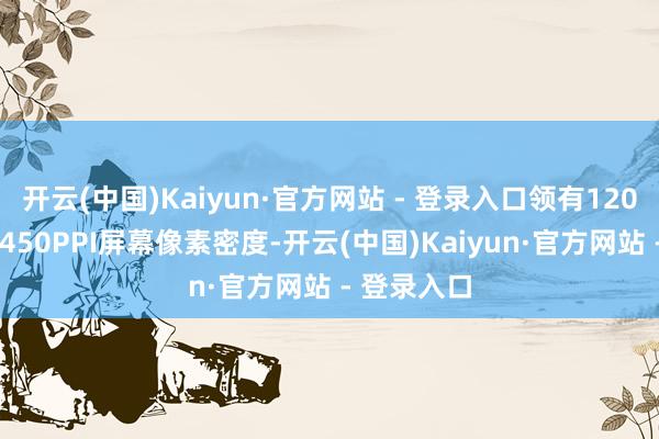 开云(中国)Kaiyun·官方网站 - 登录入口领有120Hz高刷和450PPI屏幕像素密度-开云(中国)Kaiyun·官方网站 - 登录入口