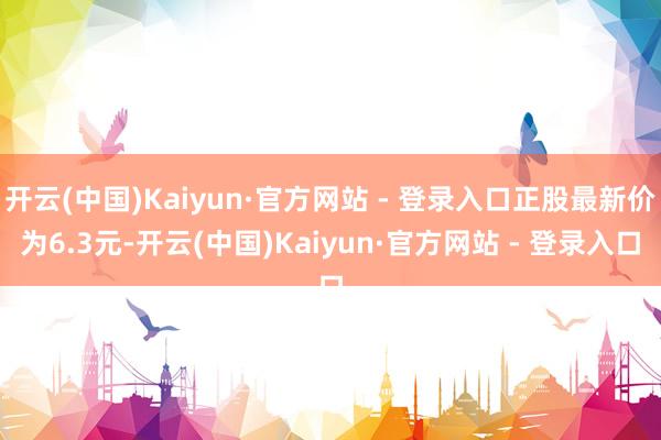 开云(中国)Kaiyun·官方网站 - 登录入口正股最新价为6.3元-开云(中国)Kaiyun·官方网站 - 登录入口