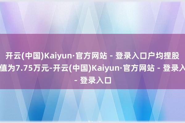 开云(中国)Kaiyun·官方网站 - 登录入口户均捏股市值为7.75万元-开云(中国)Kaiyun·官方网站 - 登录入口