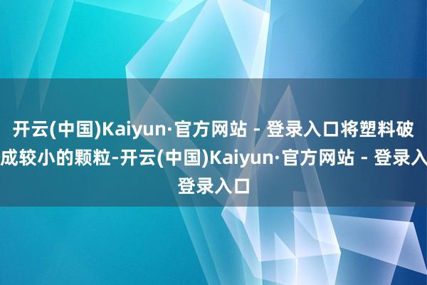 开云(中国)Kaiyun·官方网站 - 登录入口将塑料破灭成较小的颗粒-开云(中国)Kaiyun·官方网站 - 登录入口