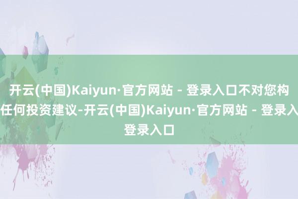 开云(中国)Kaiyun·官方网站 - 登录入口不对您构成任何投资建议-开云(中国)Kaiyun·官方网站 - 登录入口