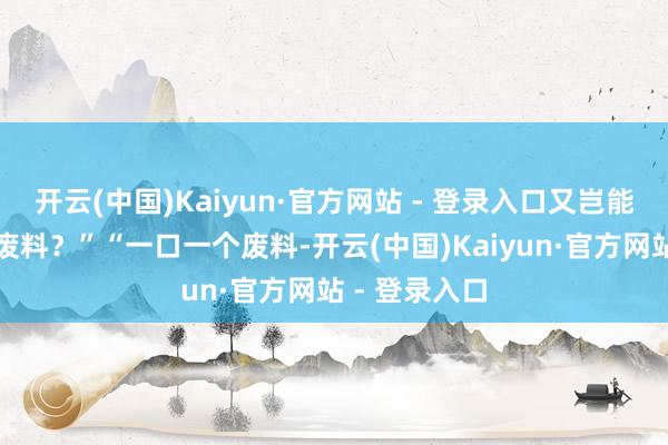 开云(中国)Kaiyun·官方网站 - 登录入口又岂能用来给一个废料？”“一口一个废料-开云(中国)Kaiyun·官方网站 - 登录入口