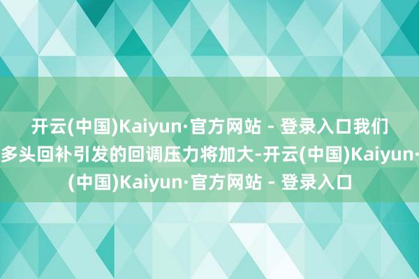 开云(中国)Kaiyun·官方网站 - 登录入口我们预计接下来贵金属受多头回补引发的回调压力将加大-开云(中国)Kaiyun·官方网站 - 登录入口